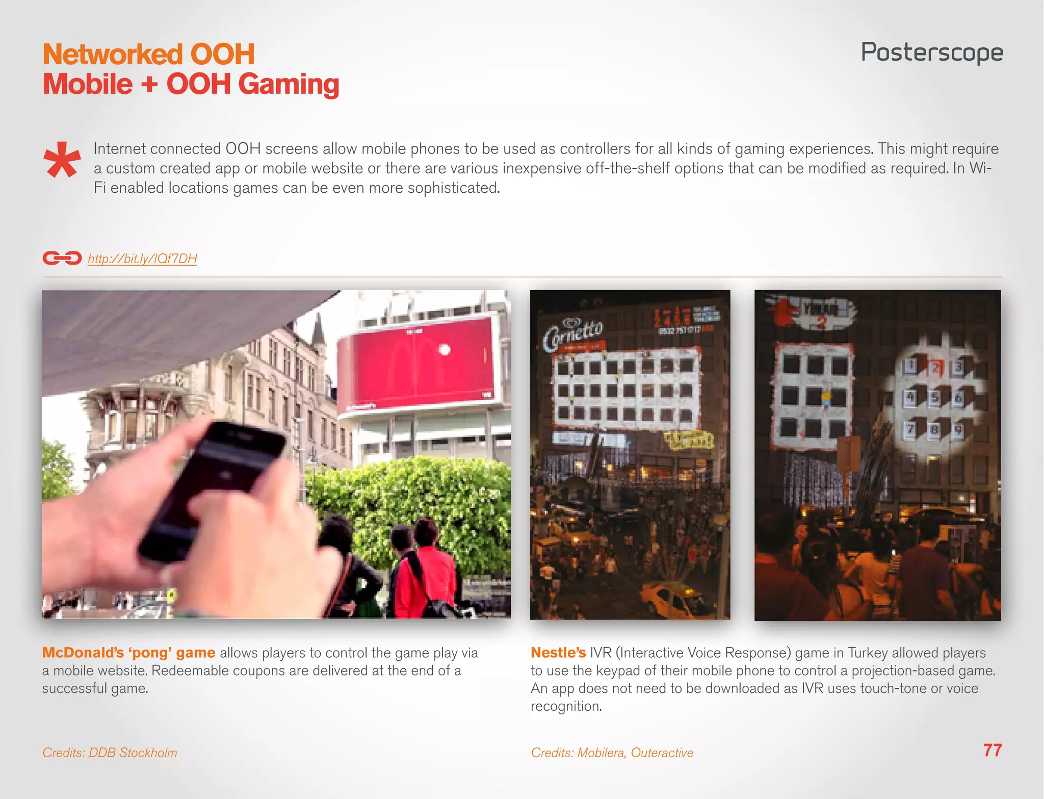 Networked OOH
Mobile + OOH Gaming

        Internet connected OOH screens allow mobile phones to be used as controllers for all kinds of gaming experiences. This might require
        a custom created app or mobile website or there are various inexpensive off-the-shelf options that can be modified as required. In Wi-
        Fi enabled locations games can be even more sophisticated.



       http://bit.ly/IQf7DH




McDonald’s ‘pong’ game allows players to control the game play via      Nestle’s IVR (Interactive Voice Response) game in Turkey allowed players
a mobile website. Redeemable coupons are delivered at the end of a      to use the keypad of their mobile phone to control a projection-based game.
successful game.                                                        An app does not need to be downloaded as IVR uses touch-tone or voice
                                                                        recognition.


Credits: DDB Stockholm                                                  Credits: Mobilera, Outeractive                                           77
 