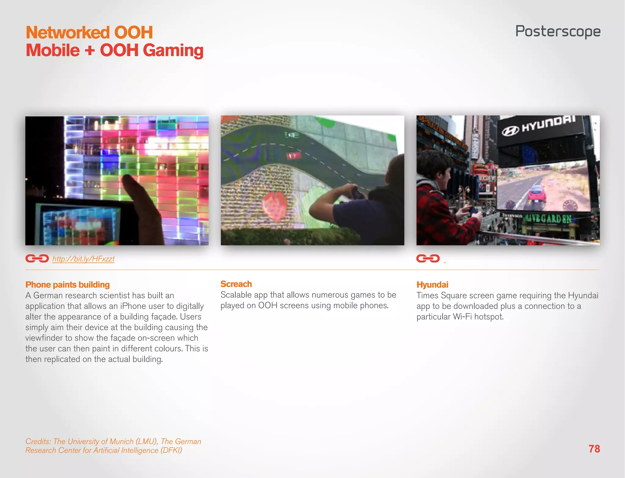 Networked OOH
Mobile + OOH Gaming




       http://bit.ly/HFxzzt


Phone paints building                                   Screach                                         Hyundai
A German research scientist has built an                Scalable app that allows numerous games to be   Times Square screen game requiring the Hyundai
application that allows an iPhone user to digitally     played on OOH screens using mobile phones.      app to be downloaded plus a connection to a
alter the appearance of a building façade. Users                                                        particular Wi-Fi hotspot.
simply aim their device at the building causing the
viewfinder to show the façade on-screen which
the user can then paint in different colours. This is
then replicated on the actual building.




Credits: The University of Munich (LMU), The German
Research Center for Artificial Intelligence (DFKI)                                                                                                 78
 