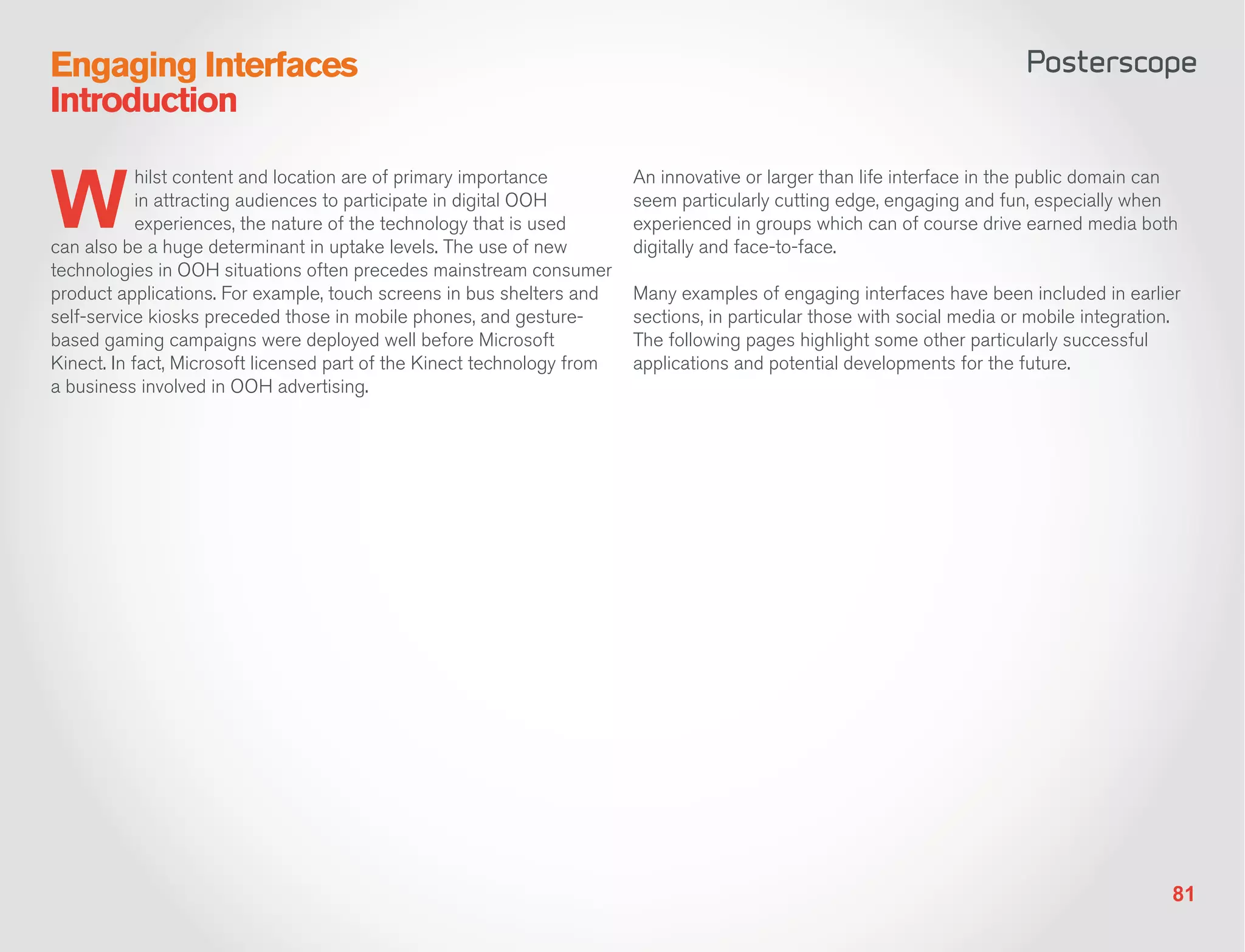 Engaging Interfaces
Introduction


W
            hilst content and location are of primary importance         An innovative or larger than life interface in the public domain can
            in attracting audiences to participate in digital OOH        seem particularly cutting edge, engaging and fun, especially when
            experiences, the nature of the technology that is used       experienced in groups which can of course drive earned media both
can also be a huge determinant in uptake levels. The use of new          digitally and face-to-face.
technologies in OOH situations often precedes mainstream consumer
product applications. For example, touch screens in bus shelters and     Many examples of engaging interfaces have been included in earlier
self-service kiosks preceded those in mobile phones, and gesture-        sections, in particular those with social media or mobile integration.
based gaming campaigns were deployed well before Microsoft               The following pages highlight some other particularly successful
Kinect. In fact, Microsoft licensed part of the Kinect technology from   applications and potential developments for the future.
a business involved in OOH advertising.




                                                                                                                                             81
 