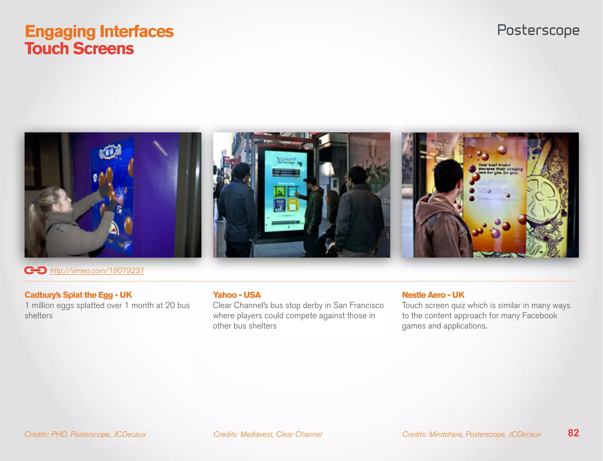 Engaging Interfaces
Touch Screens




       http://vimeo.com/18079231


Cadbury’s Splat the Egg - UK                     Yahoo - USA                                       Nestle Aero - UK
1 million eggs splatted over 1 month at 20 bus   Clear Channel’s bus stop derby in San Francisco   Touch screen quiz which is similar in many ways
shelters                                         where players could compete against those in      to the content approach for many Facebook
                                                 other bus shelters                                games and applications.




Credits: PHD, Posterscope, JCDecaux              Credits: Mediavest, Clear Channel                 Credits: Mindshare, Posterscope, JCDecaux     82
 