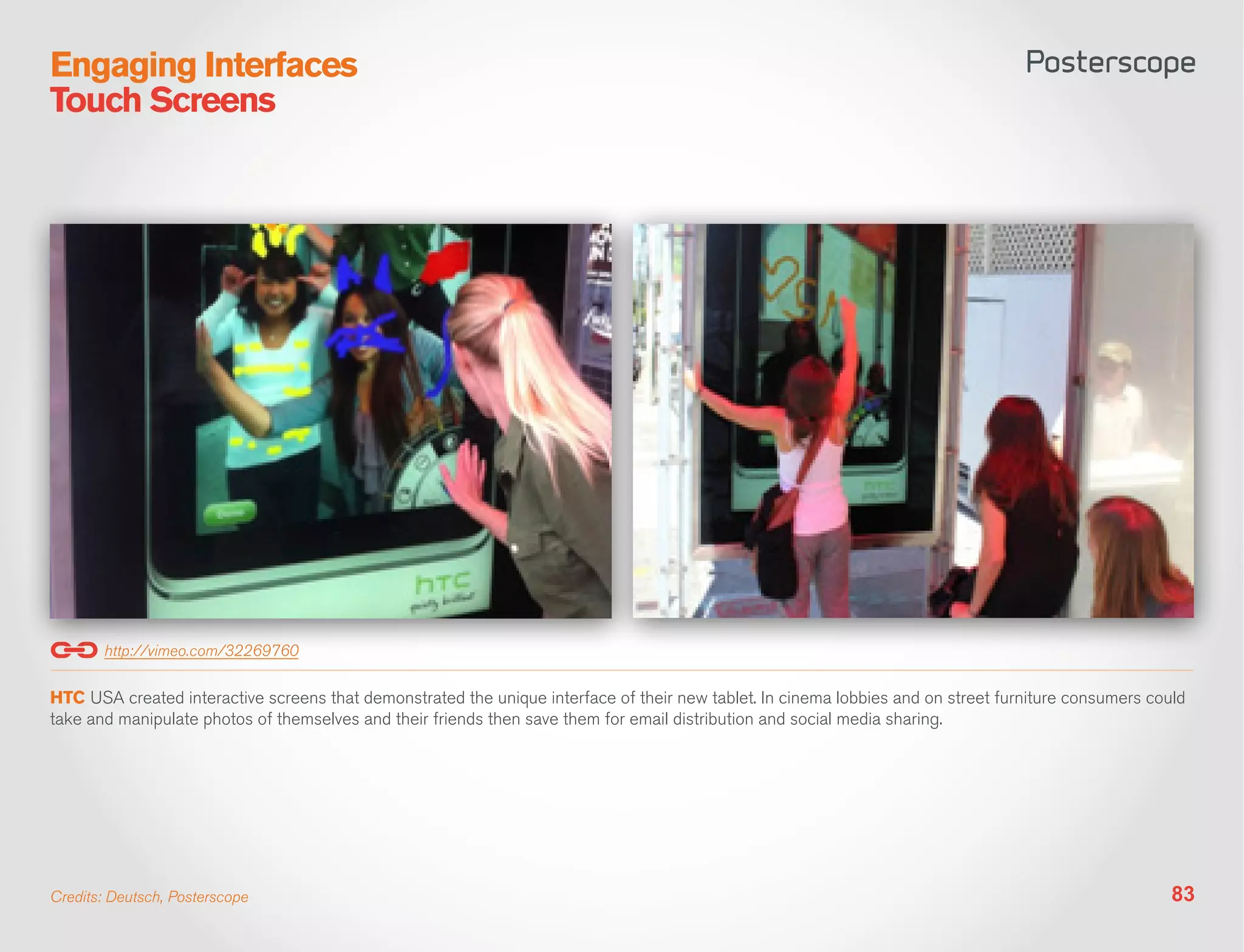 Engaging Interfaces
Touch Screens




       http://vimeo.com/32269760

HTC USA created interactive screens that demonstrated the unique interface of their new tablet. In cinema lobbies and on street furniture consumers could
take and manipulate photos of themselves and their friends then save them for email distribution and social media sharing.




Credits: Deutsch, Posterscope                                                                                                                          83
 