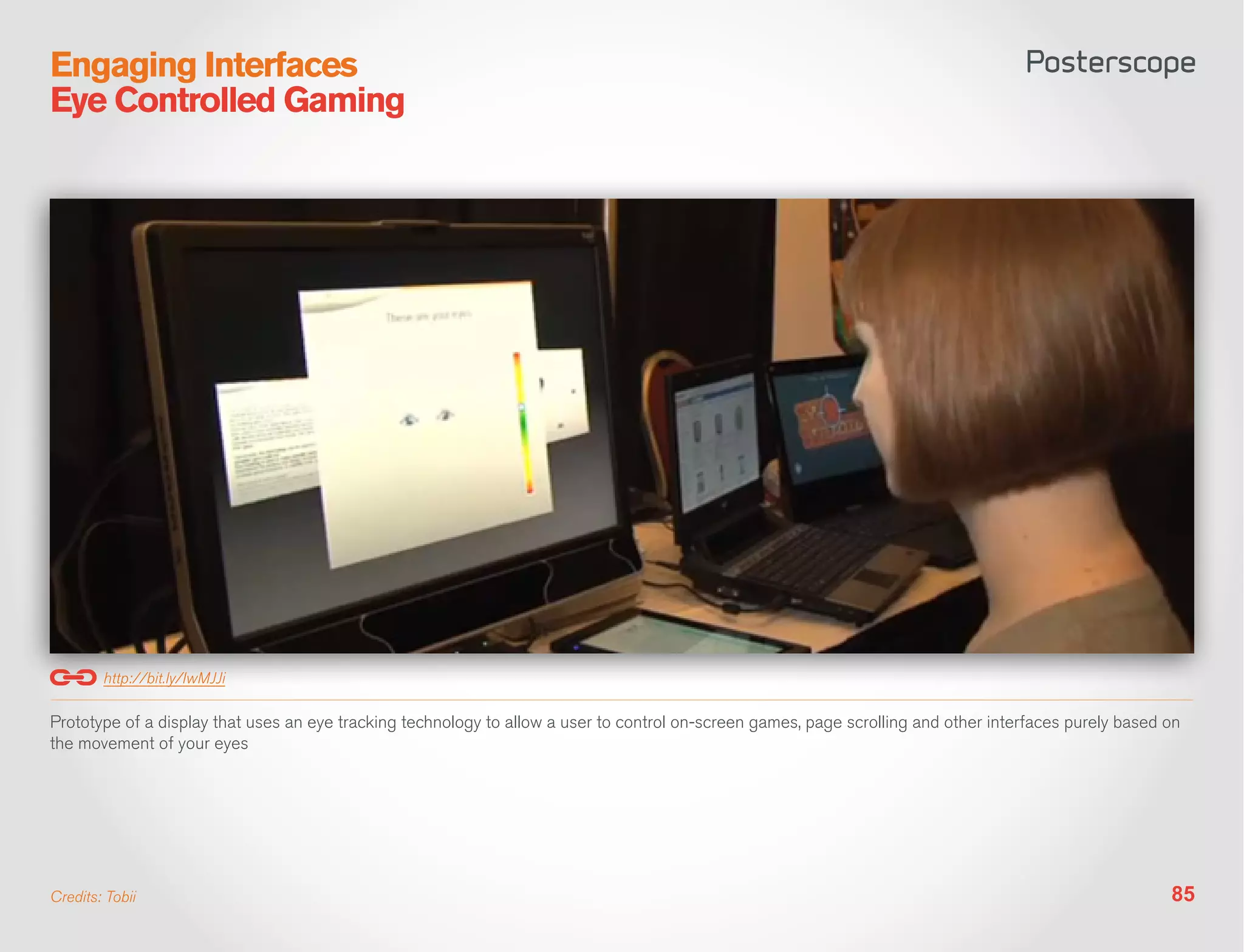 Engaging Interfaces
Eye Controlled Gaming




        http://bit.ly/IwMJJi

Prototype of a display that uses an eye tracking technology to allow a user to control on-screen games, page scrolling and other interfaces purely based on
the movement of your eyes




Credits: Tobii                                                                                                                                           85
 