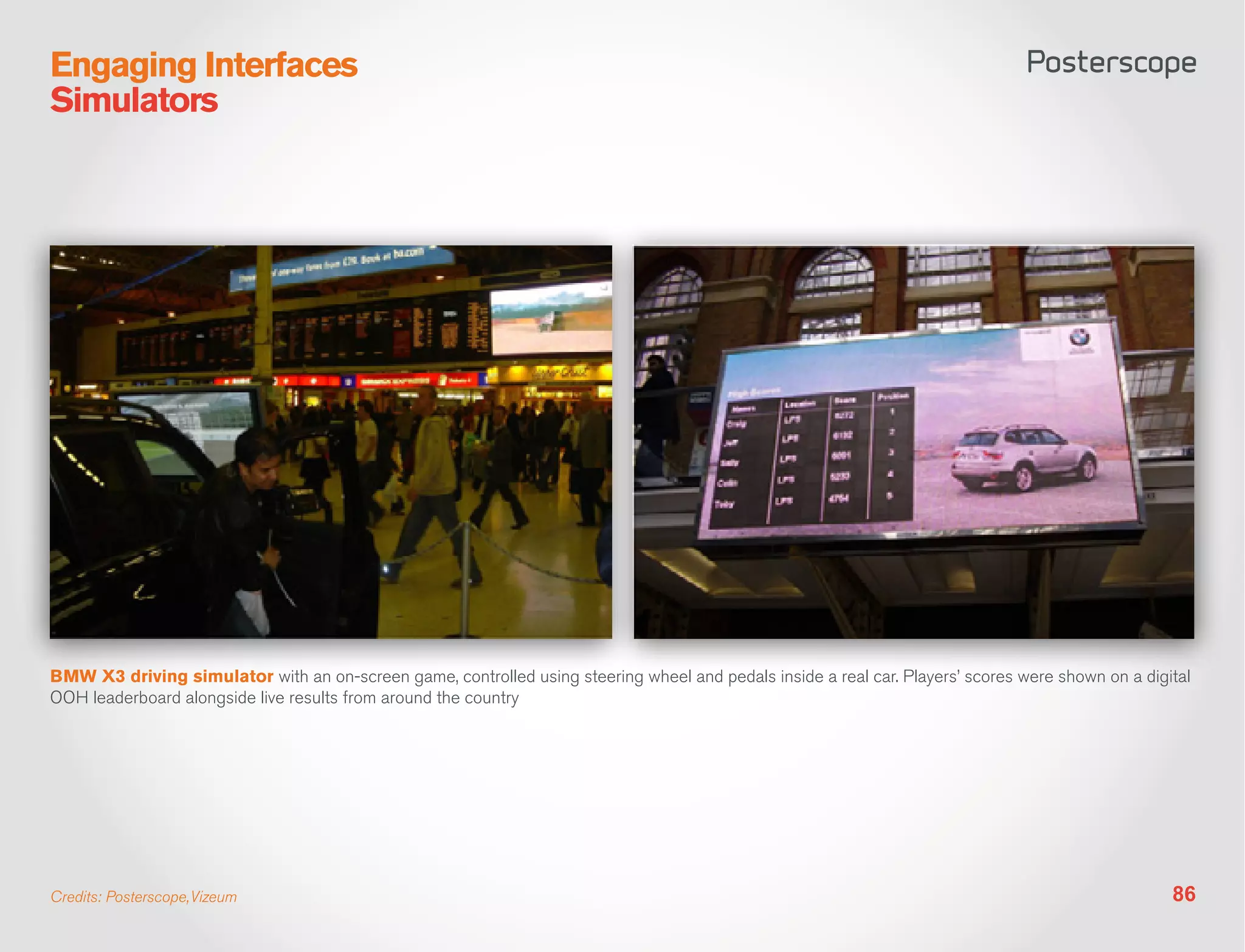 Engaging Interfaces
Simulators




BMW X3 driving simulator with an on-screen game, controlled using steering wheel and pedals inside a real car. Players’ scores were shown on a digital
OOH leaderboard alongside live results from around the country




Credits: Posterscope,Vizeum                                                                                                                        86
 