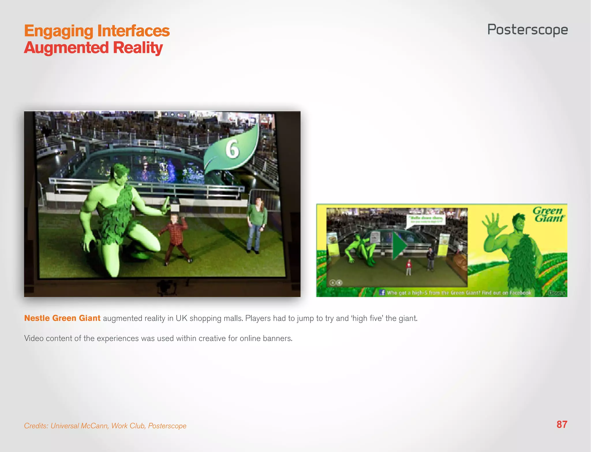 Engaging Interfaces
Augmented Reality




Nestle Green Giant augmented reality in UK shopping malls. Players had to jump to try and ‘high five’ the giant.

Video content of the experiences was used within creative for online banners.




Credits: Universal McCann, Work Club, Posterscope                                                                  87
 