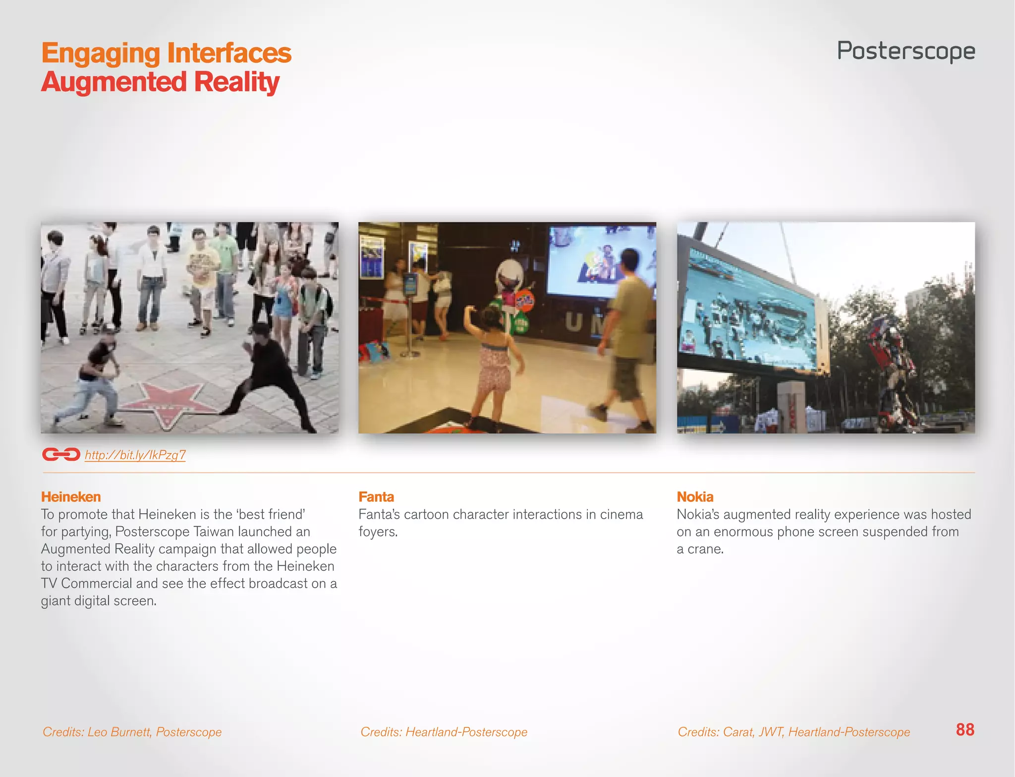Engaging Interfaces
Augmented Reality




       http://bit.ly/IkPzg7


Heineken                                            Fanta                                              Nokia
To promote that Heineken is the ‘best friend’       Fanta’s cartoon character interactions in cinema   Nokia’s augmented reality experience was hosted
for partying, Posterscope Taiwan launched an        foyers.                                            on an enormous phone screen suspended from
Augmented Reality campaign that allowed people                                                         a crane.
to interact with the characters from the Heineken
TV Commercial and see the effect broadcast on a
giant digital screen.




Credits: Leo Burnett, Posterscope                   Credits: Heartland-Posterscope                     Credits: Carat, JWT, Heartland-Posterscope   88
 