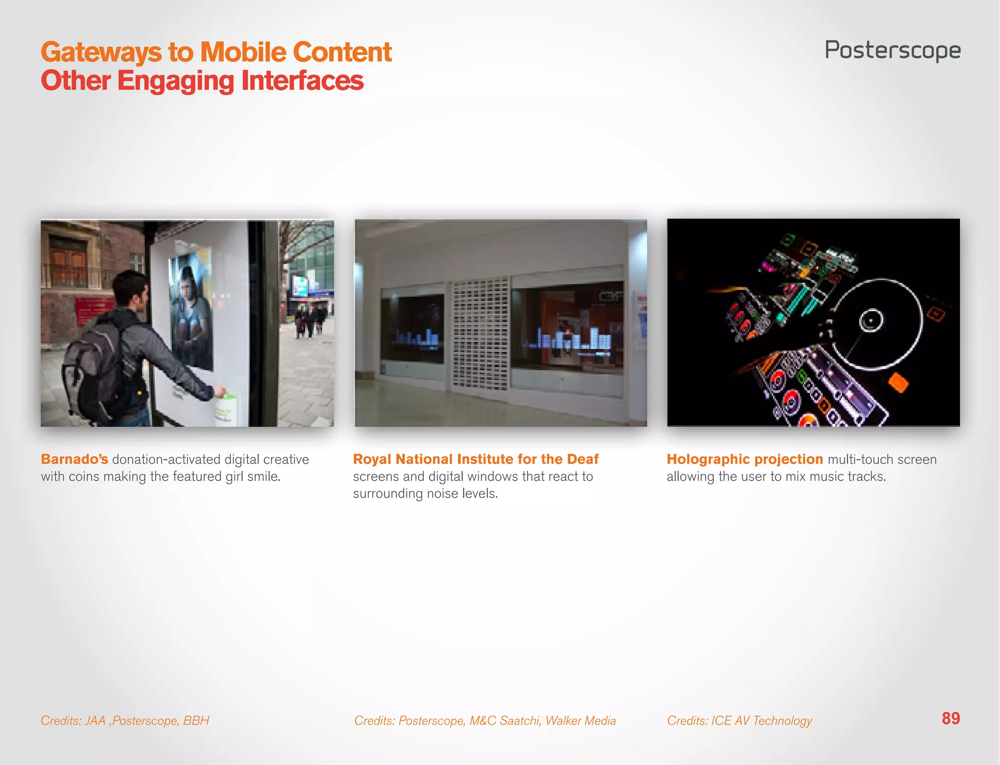 Gateways to Mobile Content
Other Engaging Interfaces




Barnado’s donation-activated digital creative   Royal National Institute for the Deaf             Holographic projection multi-touch screen
with coins making the featured girl smile.      screens and digital windows that react to         allowing the user to mix music tracks.
                                                surrounding noise levels.




Credits: JAA ,Posterscope, BBH                  Credits: Posterscope, M&C Saatchi, Walker Media   Credits: ICE AV Technology                  89
 