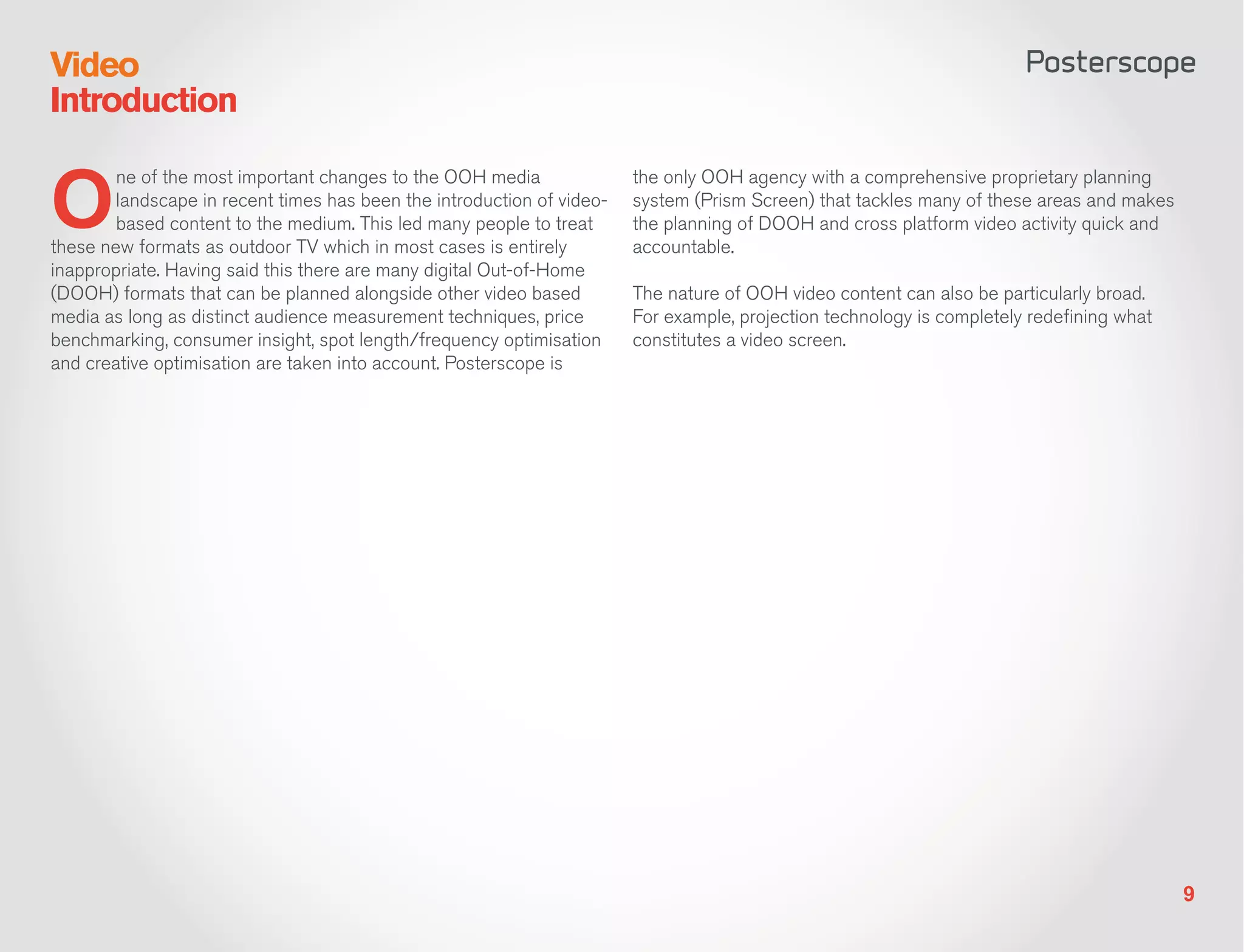 Video
Introduction


O
        ne of the most important changes to the OOH media               the only OOH agency with a comprehensive proprietary planning
        landscape in recent times has been the introduction of video-   system (Prism Screen) that tackles many of these areas and makes
        based content to the medium. This led many people to treat      the planning of DOOH and cross platform video activity quick and
these new formats as outdoor TV which in most cases is entirely         accountable.
inappropriate. Having said this there are many digital Out-of-Home
(DOOH) formats that can be planned alongside other video based          The nature of OOH video content can also be particularly broad.
media as long as distinct audience measurement techniques, price        For example, projection technology is completely redefining what
benchmarking, consumer insight, spot length/frequency optimisation      constitutes a video screen.
and creative optimisation are taken into account. Posterscope is




                                                                                                                                           9
 