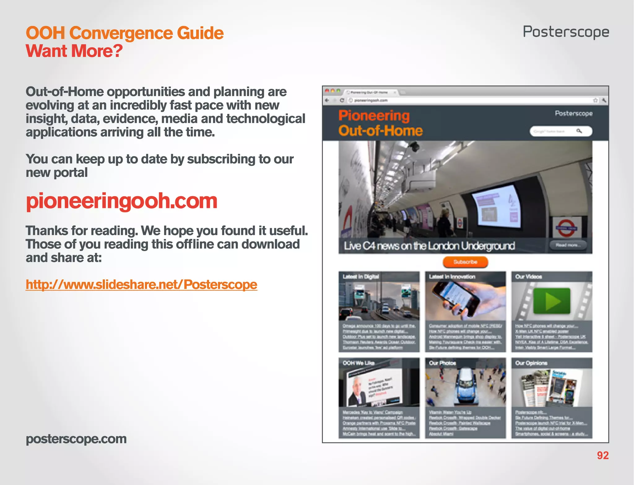 OOH Convergence Guide
Want More?

Out-of-Home opportunities and planning are
evolving at an incredibly fast pace with new
insight, data, evidence, media and technological
applications arriving all the time.

You can keep up to date by subscribing to our
new portal

pioneeringooh.com
Thanks for reading. We hope you found it useful.
Those of you reading this offline can download
and share at:

http://www.slideshare.net/Posterscope




posterscope.com
                                                   92
 