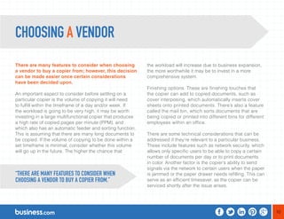10 
There are many features to consider when choosing 
a vendor to buy a copier from; however, this decision 
can be made easier once certain considerations 
have been decided upon. 
An important aspect to consider before settling on a 
particular copier is the volume of copying it will need 
to fulfill within the timeframe of a day and/or week. If 
the workload is going to be very high, it may be worth 
investing in a large multifunctional copier that produces 
a high rate of copied pages per minute (PPM), and 
which also has an automatic feeder and sorting function. 
This is assuming that there are many long documents to 
be copied. If the volume of copying to be done within a 
set timeframe is minimal, consider whether this volume 
will go up in the future. The higher the chance that 
the workload will increase due to business expansion, 
the more worthwhile it may be to invest in a more 
comprehensive system. 
Finishing options. These are finishing touches that 
the copier can add to copied documents, such as 
cover interposing, which automatically inserts cover 
sheets onto printed documents. There’s also a feature 
called the mail bin, which sorts documents that are 
being copied or printed into different bins for different 
employees within an office. 
There are some technical considerations that can be 
addressed if they’re relevant to a particular business. 
These include features such as network security, which 
allows only specific users to be able to copy a certain 
number of documents per day or to print documents 
in color. Another factor is the copier’s ability to send 
signals via the network to certain users when the paper 
is jammed or the paper drawer needs refilling. This can 
serve as an efficient timesaver, as the copier can be 
serviced shortly after the issue arises. 
CHOOSING A VENDOR 
“THERE ARE MANY FEATURES TO CONSIDER WHEN 
CHOOSING A VENDOR TO BUY A COPIER FROM.” 
 