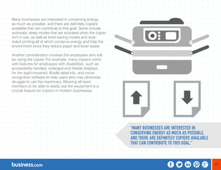 11 
Many businesses are interested in conserving energy 
as much as possible, and there are definitely copiers 
available that can contribute to this goal. Some include 
automatic sleep modes that are activated when the copier 
isn’t in use, as well as toner-saving modes and dual-sided 
printing-all of which conserve energy and help the 
environment since they reduce paper and toner waste. 
Another consideration involves the employees who will 
be using the copier. For example, many copiers come 
with features for employees with disabilities, such as 
accessibility handles, enlarged and tiltable displays 
for the sight-impaired, Braille label kits, and voice-recognition 
software to help users who may otherwise 
struggle to use the machinery. Allowing all team 
members to be able to easily use the equipment is a 
crucial feature for copiers in modern businesses. 
“MANY BUSINESSES ARE INTERESTED IN 
CONSERVING ENERGY AS MUCH AS POSSIBLE, 
AND THERE ARE DEFINITELY COPIERS AVAILABLE 
THAT CAN CONTRIBUTE TO THIS GOAL.” 
 
