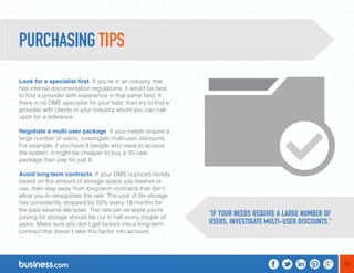 15 
PURCHASING TIPS 
Look for a specialist first. If you’re in an industry that 
has intense documentation regulations, it would be best 
to find a provider with experience in that same field. If 
there is no DMS specialist for your field, then try to find a 
provider with clients in your industry whom you can call 
upon for a reference. 
Negotiate a multi-user package. If your needs require a 
large number of users, investigate multi-user discounts. 
For example, if you have 8 people who need to access 
the system, it might be cheaper to buy a 10-user 
package than pay for just 8. 
Avoid long-term contracts. If your DMS is priced mostly 
based on the amount of storage space you reserve or 
use, then stay away from long-term contracts that don’t 
allow you to renegotiate the rate. The cost of file storage 
has consistently dropped by 50% every 18 months for 
the past several decades. The rate per terabyte you’re 
paying for storage should be cut in half every couple of 
years. Make sure you don’t get locked into a long-term 
contract that doesn’t take this factor into account. 
“IF YOUR NEEDS REQUIRE A LARGE NUMBER OF 
USERS, INVESTIGATE MULTI-USER DISCOUNTS.” 
 