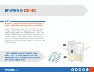 3 
OVERVIEW OF COPIERS 
WHAT 
A copier is a machine that replicates a document or 
image, creating an exact copy of the original item. 
Usually these copies are printed on a sheet of paper 
using a process called xerography, which uses heat 
and a strong light to copy and transfer the image onto 
another sheet of paper. This system is very useful, as it 
creates copies of a document that are instantly dry to 
the touch, avoiding any smudging issues that can be 
caused by printing numerous copies of a document via 
an inkjet printer. 
“COPIES ARE PRINTED ON A SHEET OF PAPER USING 
A PROCESS CALLED XEROGRAPHY, WHICH USES HEAT 
AND A STRONG LIGHT TO COPY AND TRANSFER THE IMAGE 
ONTO ANOTHER SHEET OF PAPER.” 
 
