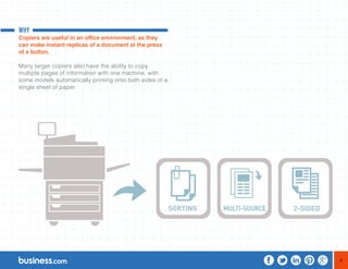 4 
WHY 
Copiers are useful in an office environment, as they 
can make instant replicas of a document at the press 
of a button. 
Many larger copiers also have the ability to copy 
multiple pages of information with one machine, with 
some models automatically printing onto both sides of a 
single sheet of paper. 
 