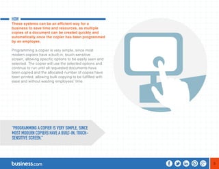5 
HOW 
These systems can be an efficient way for a 
business to save time and resources, as multiple 
copies of a document can be created quickly and 
automatically once the copier has been programmed 
by an employee. 
Programming a copier is very simple, since most 
modern copiers have a built-in, touch-sensitive 
screen, allowing specific options to be easily seen and 
selected. The copier will use the selected options and 
continue to run until all requested documents have 
been copied and the allocated number of copies have 
been printed, allowing bulk copying to be fulfilled with 
ease and without wasting employees’ time. 
“PROGRAMMING A COPIER IS VERY SIMPLE, SINCE 
MOST MODERN COPIERS HAVE A BUILT-IN, TOUCH-SENSITIVE 
SCREEN.” 
 