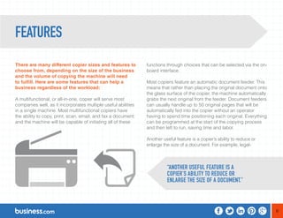 6 
There are many different copier sizes and features to 
choose from, depending on the size of the business 
and the volume of copying the machine will need 
to fulfill. Here are some features that can help a 
business regardless of the workload: 
A multifunctional, or all-in-one, copier will serve most 
companies well, as it incorporates multiple useful abilities 
in a single machine. Most multifunctional copiers have 
the ability to copy, print, scan, email, and fax a document; 
and the machine will be capable of initiating all of these 
functions through choices that can be selected via the on-board 
interface. 
Most copiers feature an automatic document feeder. This 
means that rather than placing the original document onto 
the glass surface of the copier, the machine automatically 
grabs the next original from the feeder. Document feeders 
can usually handle up to 50 original pages that will be 
automatically fed into the copier without an operator 
having to spend time positioning each original. Everything 
can be programmed at the start of the copying process 
and then left to run, saving time and labor. 
Another useful feature is a copier’s ability to reduce or 
enlarge the size of a document. For example, legal- 
FEATURES 
“ANOTHER USEFUL FEATURE IS A 
COPIER’S ABILITY TO REDUCE OR 
ENLARGE THE SIZE OF A DOCUMENT.” 
 