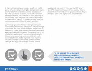 9 
At the small business level, copiers usually run the full 
gamut of functionality, including the ability to sort, staple, 
and make multiple sets of documents. These copiers 
are either purchased or leased and usually come with 
maintenance plans. The useful life of these machines is 
5 to 10 years. Used machines can be sold or traded in 
for new copiers. The CPP for these machines, even with 
maintenance costs included, is usually excellent. 
Commercial-grade machines are designed for use in 
copy/print establishments, coffee shops, office buildings, 
post offices, and busy offices-anywhere people need to 
make lots of copies of all different shapes and sizes with 
a variety of papers and bindings. Commercial machines 
usually have sophisticated touchscreens that allow for 
departmental accounting, access codes, and card-reader 
attachments. At the high end, these machines 
can produce comb-bound reports, saddle-stitched 
catalogs, and reports in multi-ring binders. Speeds 
are blazingly fast-even for color-and the CPP is very 
low. While these machines don’t have a useful life any 
greater than the small-business-grade machines, they’re 
designed to be run at high volume, day and night. 
“AT THE HIGH END, THESE MACHINES 
CAN PRODUCE COMB-BOUND REPORTS, 
SADDLE-STITCHED CATALOGS, AND REPORTS 
IN MULTI-RING BINDERS.” 
 