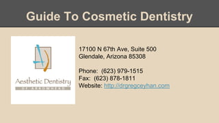 Guide To Cosmetic Dentistry
17100 N 67th Ave, Suite 500
Glendale, Arizona 85308
Phone: (623) 979-1515
Fax: (623) 878-1811
Website: http://drgregceyhan.com
 