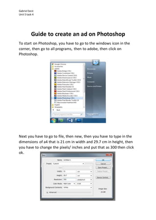 Gabriel best
Unit 5 task 4
Guide to create an ad on Photoshop
To start on Photoshop, you have to go to the windows icon in the
corner, then go to all programs, then to adobe, then click on
Photoshop.
Next you have to go to file, then new, then you have to type in the
dimensions of a4 that is 21 cm in width and 29.7 cm in height, then
you have to change the pixels/ inches and put that as 300 then click
ok.
 