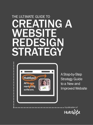 1                           creating a website redesign strategy



      THE ULTIMATE GUIDE TO

      CREATING A
      WEBSITE
      REDESIGN
      STRATEGY


            4
                                                               A Step-by-Step
                    HubSpot                                    Strategy Guide
                    All-in-one                                 to a New and
                    marketing
                    software.                                  Improved Website



                                                                   A publication of

Share This Ebook!



www.Hubspot.com
 