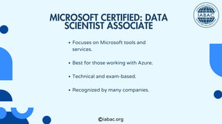 Focuses on Microsoft tools and
services.
Best for those working with Azure.
Technical and exam-based.
Recognized by many companies.
MICROSOFT CERTIFIED: DATA
SCIENTIST ASSOCIATE
iabac.org
 