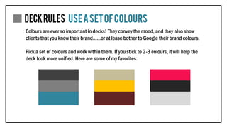 Colours are ever so important in decks! They convey the mood, and they also show
clients that you know their brand……or at lease bother to Google their brand colours.
Pick a set of colours and work within them. If you stick to 2-3 colours, it will help the
deck look more unified. Here are some of my favorites:
 