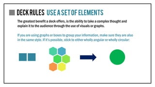 The greatest benefit a deck offers, is the ability to take a complex thought and
explain it to the audience through the use of visuals or graphs.
If you are using graphs or boxes to group your information, make sure they are also
in the same style. If it’s possible, stick to either wholly angular or wholly circular:
 
