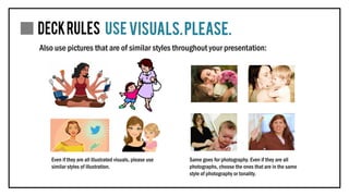 Also use pictures that are of similar styles throughout your presentation:
Even if they are all illustrated visuals, please use
similar styles of illustration.
Same goes for photography. Even if they are all
photographs, choose the ones that are in the same
style of photography or tonality.
 