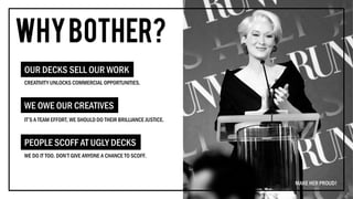 CREATIVITY UNLOCKS COMMERCIAL OPPORTUNITIES.
OUR DECKS SELL OUR WORK
IT’S A TEAM EFFORT, WE SHOULD DO THEIR BRILLIANCE JUSTICE.
WE OWE OUR CREATIVES
WE DO IT TOO. DON’T GIVE ANYONE A CHANCE TO SCOFF.
PEOPLE SCOFF AT UGLY DECKS
MAKE HER PROUD!
 