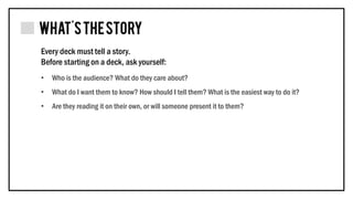 • Who is the audience? What do they care about?
• What do I want them to know? How should I tell them? What is the easiest way to do it?
• Are they reading it on their own, or will someone present it to them?
Every deck must tell a story.
Before starting on a deck, ask yourself:
 
