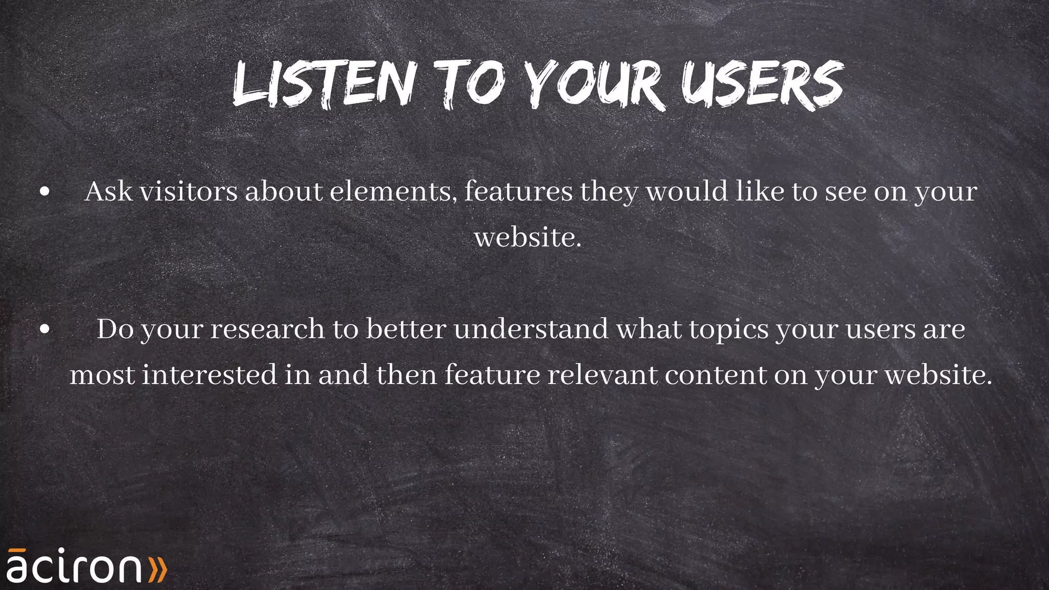 Listen to your users
Ask visitors about elements, features they would like to see on your
website.
Do your research to better understand what topics your users are
most interested in and then feature relevant content on your website.