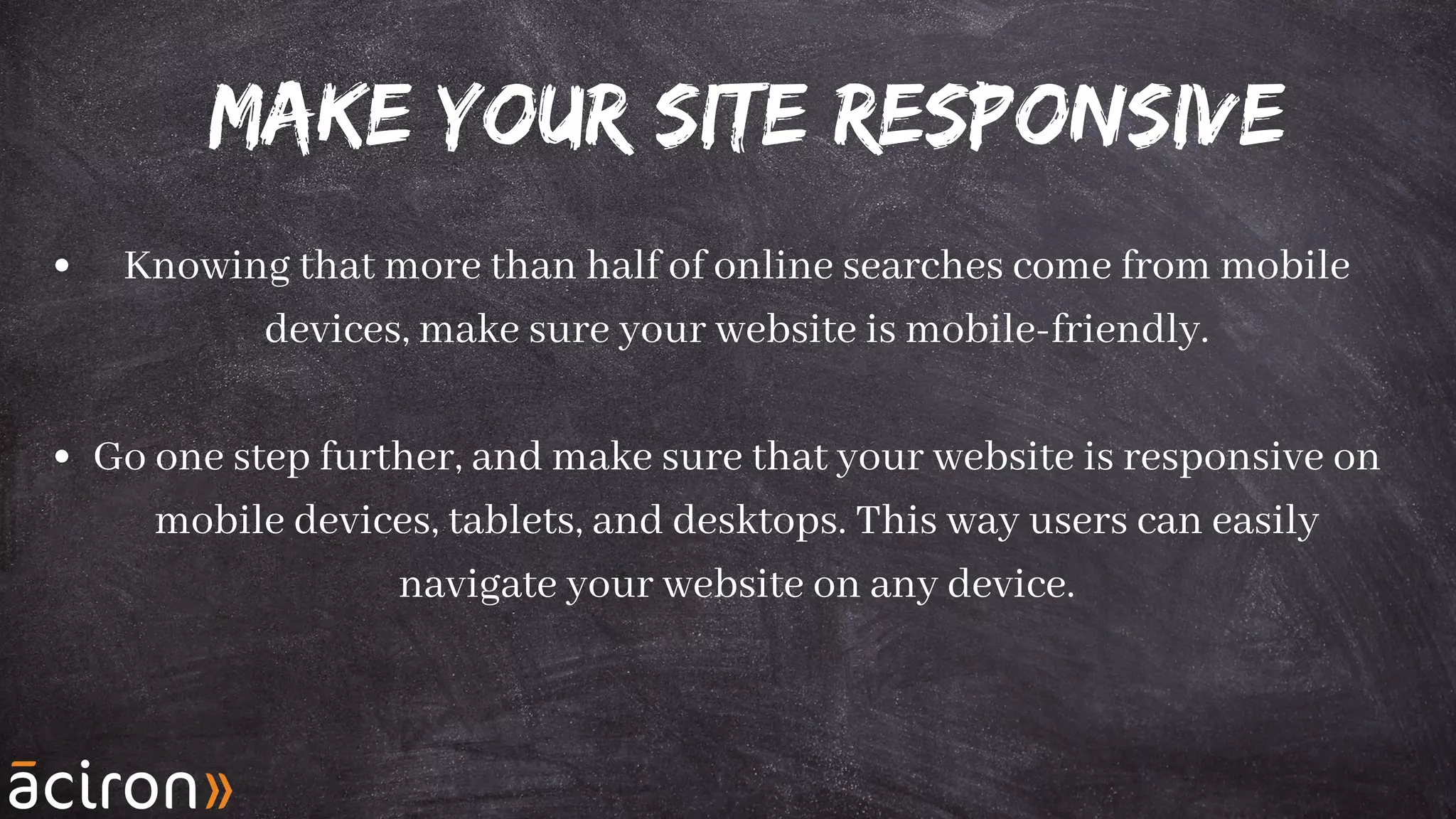 Make your Site responsive
Knowing that more than half of online searches come from mobile
devices, make sure your website is mobile-friendly.
Go one step further, and make sure that your website is responsive on
mobile devices, tablets, and desktops. This way users can easily
navigate your website on any device.