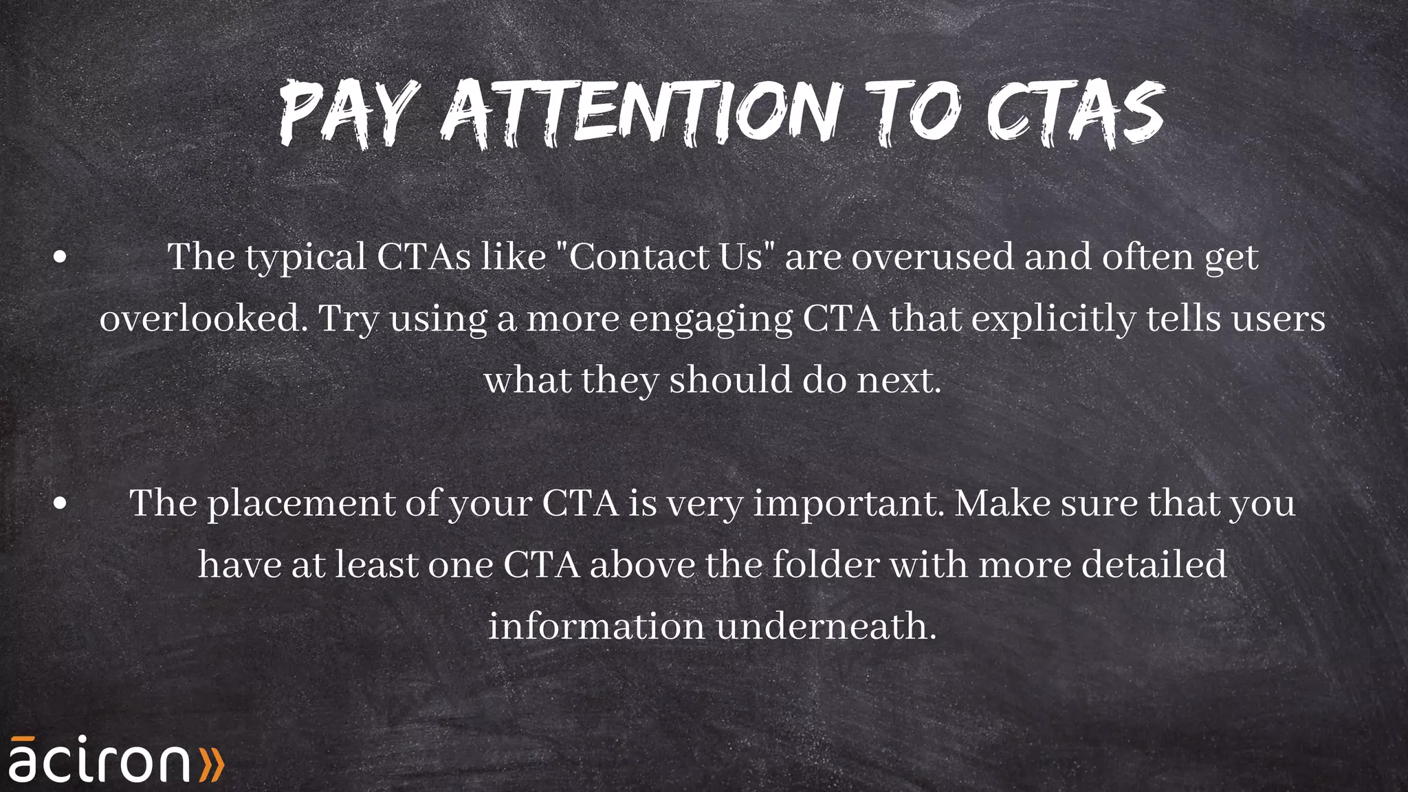 Pay Attention to CTAs
The typical CTAs like "Contact Us" are overused and often get
overlooked. Try using a more engaging CTA that explicitly tells users
what they should do next.
The placement of your CTA is very important. Make sure that you
have at least one CTA above the folder with more detailed
information underneath.