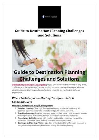 Guide to Destination Planning Challenges
and Solutions
Destination planning in Los Angeles plays a crucial role in the success of any event,
conference, or incentive trip. You are putting up a corporate gathering or a leisure
vacation, serious planning and execution are essential for creating remarkable
experiences.
Where Each Corporate Meeting Transforms Into A
Landmark Event
Strategies for Effective Budget Management
1. Detailed Planning: Thorough destination planning is essential to identify all
potential expenses and create a realistic budget for various scenarios.
2. Prioritize Expenses: Prioritize expenses based on their impact on the event’s success,
focusing on areas that contribute most to the event’s goals and objectives.
3. Negotiation Skills: Negotiate with vendors and suppliers to secure competitive
prices and favourable terms, helping to stretch the budget further.
4. Contingency Planning: Allocate a portion of the budget for unforeseen expenses to
mitigate the impact of unexpected costs during destination planning.
 