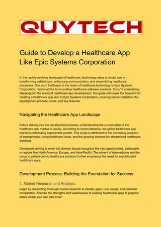 Guide to Develop a Healthcare App
Like Epic Systems Corporation
In the rapidly evolving landscape of healthcare, technology plays a pivotal role in
transforming patient care, enhancing communication, and streamlining healthcare
processes. One such trailblazer in the realm of healthcare technology is Epic Systems
Corporation, renowned for its innovative healthcare software solutions. If you're considering
stepping into the arena of healthcare app development, this guide will unveil the blueprint for
creating a healthcare app akin to Epic Systems Corporation, covering market statistics, the
development process, costs, and key features.
Navigating the Healthcare App Landscape
Before delving into the development process, understanding the current state of the
healthcare app market is crucial. According to recent statistics, the global healthcare app
market is witnessing exponential growth. This surge is attributed to the increasing adoption
of smartphones, rising healthcare costs, and the growing demand for streamlined healthcare
solutions.
Developers aiming to enter this domain should recognize the vast opportunities, particularly
in regions like North America, Europe, and Asia-Pacific. The advent of telemedicine and the
surge in patient-centric healthcare solutions further emphasize the need for sophisticated
healthcare apps.
Development Process: Building the Foundation for Success
1. Market Research and Analysis:
Begin by conducting thorough market research to identify gaps, user needs, and potential
competitors. Analyze the strengths and weaknesses of existing healthcare apps to pinpoint
areas where your app can excel.
 