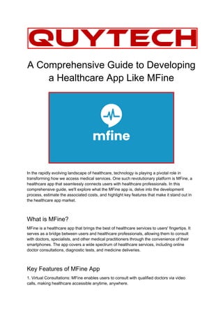 A Comprehensive Guide to Developing
a Healthcare App Like MFine
In the rapidly evolving landscape of healthcare, technology is playing a pivotal role in
transforming how we access medical services. One such revolutionary platform is MFine, a
healthcare app that seamlessly connects users with healthcare professionals. In this
comprehensive guide, we'll explore what the MFine app is, delve into the development
process, estimate the associated costs, and highlight key features that make it stand out in
the healthcare app market.
What is MFine?
MFine is a healthcare app that brings the best of healthcare services to users' fingertips. It
serves as a bridge between users and healthcare professionals, allowing them to consult
with doctors, specialists, and other medical practitioners through the convenience of their
smartphones. The app covers a wide spectrum of healthcare services, including online
doctor consultations, diagnostic tests, and medicine deliveries.
Key Features of MFine App
1. Virtual Consultations: MFine enables users to consult with qualified doctors via video
calls, making healthcare accessible anytime, anywhere.
 
