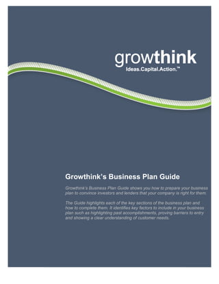 6033 W. Century Blvd. • Los Angeles, CA 90045 • 800-506-5728 • www.growthink.com 1
Growthink’s Business Plan Guide
Growthink’s Business Plan Guide shows you how to prepare your business
plan to convince investors and lenders that your company is right for them.
The Guide highlights each of the key sections of the business plan and
how to complete them. It identifies key factors to include in your business
plan such as highlighting past accomplishments, proving barriers to entry
and showing a clear understanding of customer needs.
 