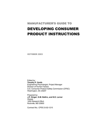 MANUFACTURER’S GUIDE TO

DEVELOPING CONSUMER
PRODUCT INSTRUCTIONS




OCTOBER 2003




Edited by:
Timothy P. Smith
Engineering Psychologist, Project Manager
Division of Human Factors
U.S. Consumer Product Safety Commission (CPSC)
Washington, DC 20207

Prepared by:
J.P. Singer, G.M. Balliro, and N.D. Lerner
Westat
1650 Research Blvd.
Rockville, MD 20850

Contract No.: CPSC-S-02-1215
 