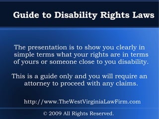 Guide to Disability Rights Laws The presentation is to show you clearly in simple terms what your rights are in terms of yours or someone close to you disability. This is a guide only and you will require an attorney to proceed with any claims. © 2009 All Rights Reserved.  http://www.TheWestVirginiaLawFirm.com 