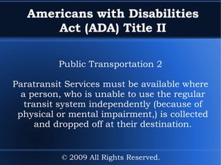 Americans with Disabilities Act (ADA) Title II Public Transportation 2 Paratransit Services must be available where a person, who is unable to use the regular transit system independently (because of physical or mental impairment,) is collected and dropped off at their destination. © 2009 All Rights Reserved. 