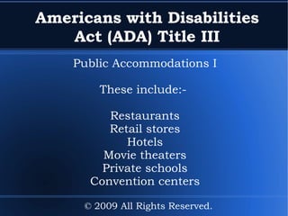 Americans with Disabilities Act (ADA) Title III Public Accommodations I These include:-  Restaurants Retail stores Hotels Movie theaters Private schools Convention centers © 2009 All Rights Reserved. 