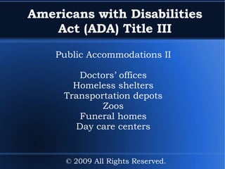 Americans with Disabilities Act (ADA) Title III Public Accommodations II Doctors’ offices Homeless shelters Transportation depots Zoos Funeral homes Day care centers © 2009 All Rights Reserved. 