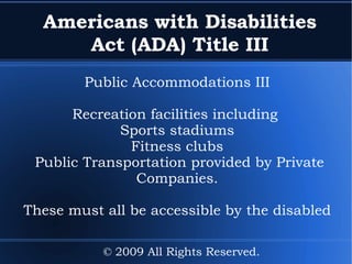 Americans with Disabilities Act (ADA) Title III Public Accommodations III Recreation facilities including  Sports stadiums Fitness clubs Public Transportation provided by Private Companies. These must all be accessible by the disabled © 2009 All Rights Reserved. 