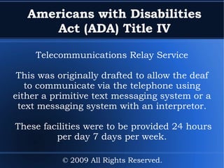 Americans with Disabilities Act (ADA) Title IV Telecommunications Relay Service This was originally drafted to allow the deaf to communicate via the telephone using either a primitive text messaging system or a text messaging system with an interpretor. These facilities were to be provided 24 hours per day 7 days per week. © 2009 All Rights Reserved. 