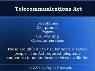 Telecommunications Act Telephones Cell phones Pagers Call-waiting Operator services These are difficult to use for some disabled people. This Act required telephone companies to make these services available.  © 2009 All Rights Reserved. 