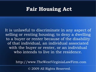 Fair Housing Act It is unlawful to discriminate in any aspect of selling or renting housing; to deny a dwelling to a buyer or renter because of the disability of that individual, an individual associated with the buyer or renter, or an individual who intends to live in the residence. © 2009 All Rights Reserved. http://www.TheWestVirginiaLawFirm.com 