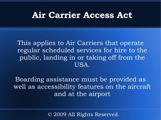 Air Carrier Access Act This applies to Air Carriers that operate regular scheduled services for hire to the public, landing in or taking off from the USA. Boarding assistance must be provided as well as accessibility features on the aircraft and at the airport © 2009 All Rights Reserved. 