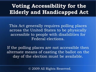 Voting Accessibility for the Elderly and Handicapped Act This Act generally requires polling places across the United States to be physically accessible to people with disabilities for Federal elections. If the polling places are not accessible then alternate means of casting the ballot on the day of the election must be available. © 2009 All Rights Reserved. 