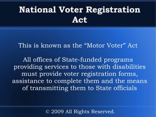 National Voter Registration Act This is known as the “Motor Voter” Act All offices of State-funded programs providing services to those with disabilities must provide voter registration forms, assistance to complete them and the means of transmitting them to State officials © 2009 All Rights Reserved. 