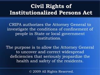 Civil Rights of Institutionalized Persons Act CRIPA authorizes the Attorney General to investigate the conditions of confinement of people in State or local government institutions.  The purpose is to allow the Attorney General to uncover and correct widespread deficiencies that seriously jeopardize the health and safety of the residents. © 2009 All Rights Reserved. 