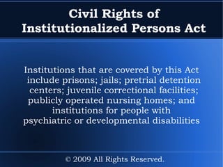 Civil Rights of Institutionalized Persons Act Institutions that are covered by this Act include  prisons; jails; pretrial detention centers; juvenile correctional facilities; publicly operated nursing homes; and institutions for people with psychiatric or developmental disabilities © 2009 All Rights Reserved. 